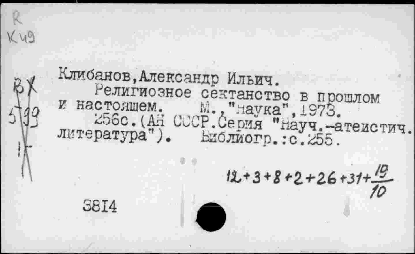 ﻿к
да
J VJJ
Клибанов,Александр Ильич.
и по;е.?ГИ0ЭН0е сектанство в прошлом
и настоящем^ М. яаука”,1973.
Ь’ССР Серия "Науч.-атеистич.
ям ература ).	Ьиблиогр.: с. 255.
^+3 + ^*2-#-26t3/+J^-
Z2
3614